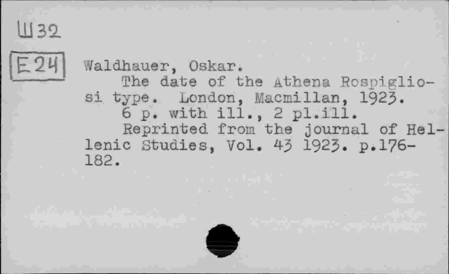 ﻿ШЗІ
Е2Ц
Waldhauer, Oskar.
The date of the Athena Rospiglio-si type. London, Macmillan, 192$.
6 p. with ill., 2 pl.ill.
Reprinted from the journal of Hellenic Studies, Vol. 43 1923. p.176-182.